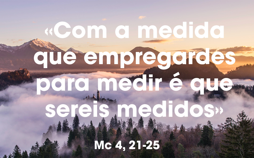 «Com a medida que empregardes para medir é que sereis medidos» Mc 4, 21-25 