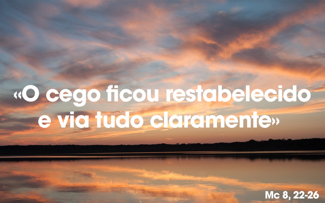 «O cego ficou restabelecido e via tudo claramente» Mc 8, 22-26